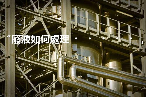“廢液如何處理，綠色環(huán)保新篇章”
